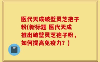 医代天成破壁灵芝孢子粉(新标题 医代天成推出破壁灵芝孢子粉，如何提高免疫力？)