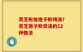 灵芝粉加孢子粉炖汤？灵芝孢子粉煲汤的12种做法