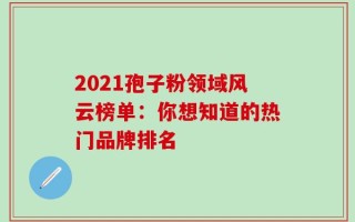 2021孢子粉领域风云榜单：你想知道的热门品牌排名