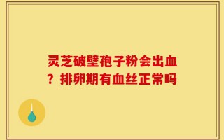 灵芝破壁孢子粉会出血？排卵期有血丝正常吗