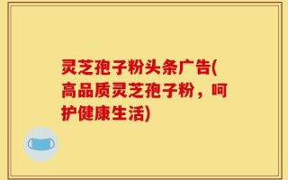 灵芝孢子粉头条广告(高品质灵芝孢子粉，呵护健康生活)