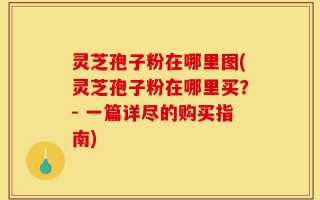 灵芝孢子粉在哪里图(灵芝孢子粉在哪里买？- 一篇详尽的购买指南)