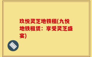 玖悦灵芝地铁租(九悦地铁租赁：享受灵芝盛宴)