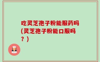 吃灵芝孢子粉能服药吗(灵芝孢子粉能口服吗？)