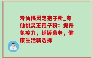 寿仙桃灵芝孢子粉_寿仙桃灵芝孢子粉：提升免疫力，延缓衰老，健康生活新选择