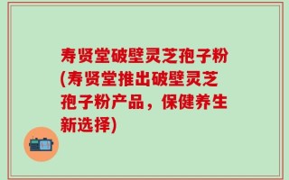寿贤堂破壁灵芝孢子粉(寿贤堂推出破壁灵芝孢子粉产品，保健养生新选择)
