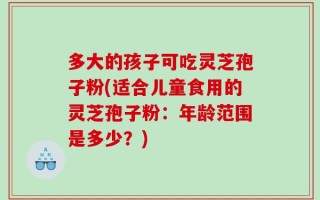 多大的孩子可吃灵芝孢子粉(适合儿童食用的灵芝孢子粉：年龄范围是多少？)