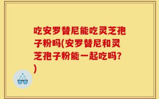 吃安罗替尼能吃灵芝孢子粉吗(安罗替尼和灵芝孢子粉能一起吃吗？)