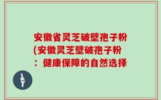 安徽省灵芝破壁孢子粉(安徽灵芝壁破孢子粉：健康保障的自然选择