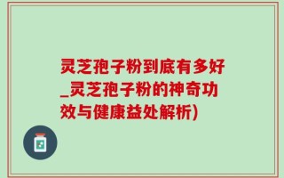 灵芝孢子粉到底有多好_灵芝孢子粉的神奇功效与健康益处解析)