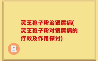 灵芝孢子粉治银屑病(灵芝孢子粉对银屑病的疗效及作用探讨)