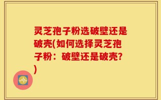 灵芝孢子粉选破壁还是破壳(如何选择灵芝孢子粉：破壁还是破壳？)