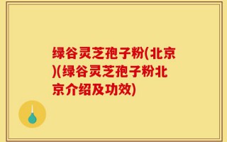 绿谷灵芝孢子粉(北京)(绿谷灵芝孢子粉北京介绍及功效)