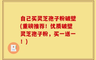 自己买灵芝孢子粉破壁(重磅推荐！优质破壁灵芝孢子粉，买一送一！)