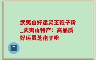 武夷山好运灵芝孢子粉_武夷山特产：高品质好运灵芝孢子粉