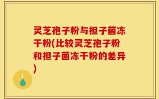 灵芝孢子粉与担子菌冻干粉(比较灵芝孢子粉和担子菌冻干粉的差异)