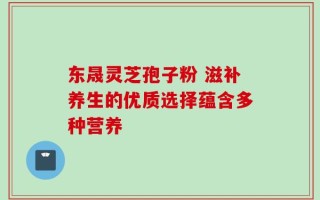 东晟灵芝孢子粉 滋补养生的优质选择蕴含多种营养