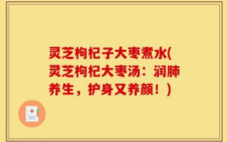 灵芝枸杞子大枣煮水(灵芝枸杞大枣汤：润肺养生，护身又养颜！)