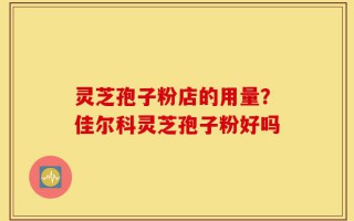 灵芝孢子粉店的用量？佳尔科灵芝孢子粉好吗