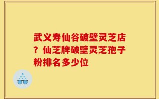 武义寿仙谷破壁灵芝店？仙芝牌破壁灵芝孢子粉排名多少位