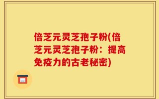 倍芝元灵芝孢子粉(倍芝元灵芝孢子粉：提高免疫力的古老秘密)