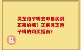 灵芝孢子粉去哪里买到正宗的呢？正宗灵芝孢子粉的购买指南？