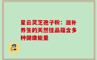 星云灵芝孢子粉：滋补养生的天然佳品蕴含多种健康能量