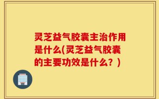 灵芝益气胶囊主治作用是什么(灵芝益气胶囊的主要功效是什么？)