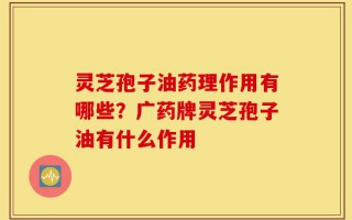 灵芝孢子油药理作用有哪些？广药牌灵芝孢子油有什么作用
