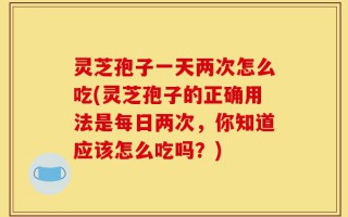 灵芝孢子一天两次怎么吃(灵芝孢子的正确用法是每日两次，你知道应该怎么吃吗？)