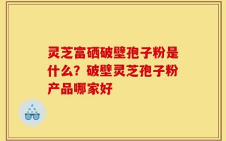灵芝富硒破壁孢子粉是什么？破壁灵芝孢子粉产品哪家好