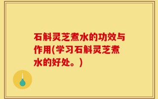 石斛灵芝煮水的功效与作用(学习石斛灵芝煮水的好处。)