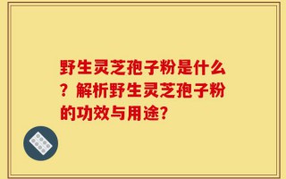 野生灵芝孢子粉是什么？解析野生灵芝孢子粉的功效与用途？