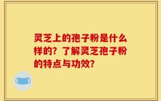 灵芝上的孢子粉是什么样的？了解灵芝孢子粉的特点与功效？