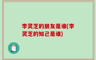 李灵芝的朋友是谁(李灵芝的知己是谁)