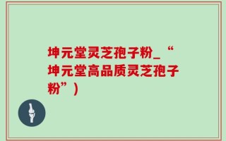 坤元堂灵芝孢子粉_“坤元堂高品质灵芝孢子粉”)