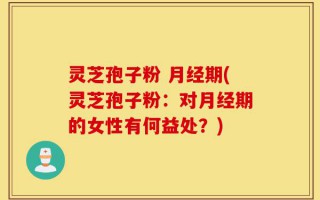 灵芝孢子粉 月经期(灵芝孢子粉：对月经期的女性有何益处？)