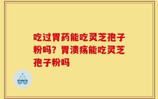 吃过胃药能吃灵芝孢子粉吗？胃溃疡能吃灵芝孢子粉吗