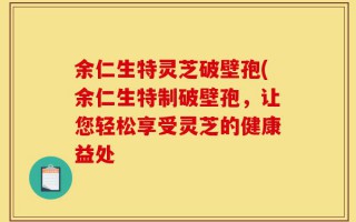 余仁生特灵芝破壁孢(余仁生特制破壁孢，让您轻松享受灵芝的健康益处