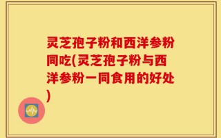 灵芝孢子粉和西洋参粉同吃(灵芝孢子粉与西洋参粉一同食用的好处)