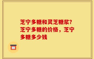 芝宁多糖和灵芝糖浆？芝宁多糖的价格，芝宁多糖多少钱