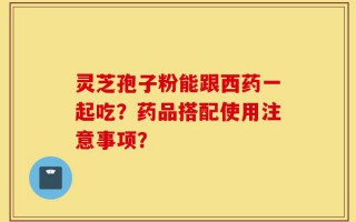 灵芝孢子粉能跟西药一起吃？药品搭配使用注意事项？