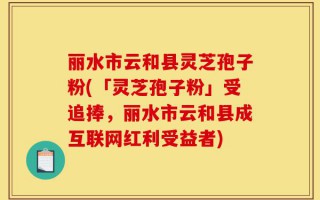 丽水市云和县灵芝孢子粉(「灵芝孢子粉」受追捧，丽水市云和县成互联网红利受益者)
