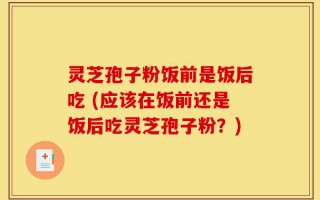 灵芝孢子粉饭前是饭后吃 (应该在饭前还是饭后吃灵芝孢子粉？)