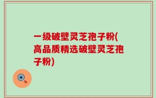 一级破壁灵芝孢子粉(高品质精选破壁灵芝孢子粉)