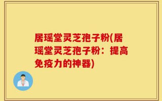 居瑶堂灵芝孢子粉(居瑶堂灵芝孢子粉：提高免疫力的神器)