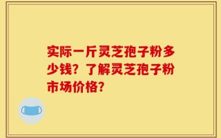 实际一斤灵芝孢子粉多少钱？了解灵芝孢子粉市场价格？