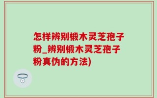 怎样辨别椴木灵芝孢子粉_辨别椴木灵芝孢子粉真伪的方法)