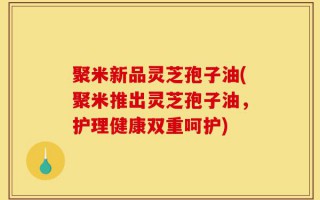 聚米新品灵芝孢子油(聚米推出灵芝孢子油，护理健康双重呵护)