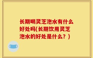 长期喝灵芝泡水有什么好处吗(长期饮用灵芝泡水的好处是什么？)